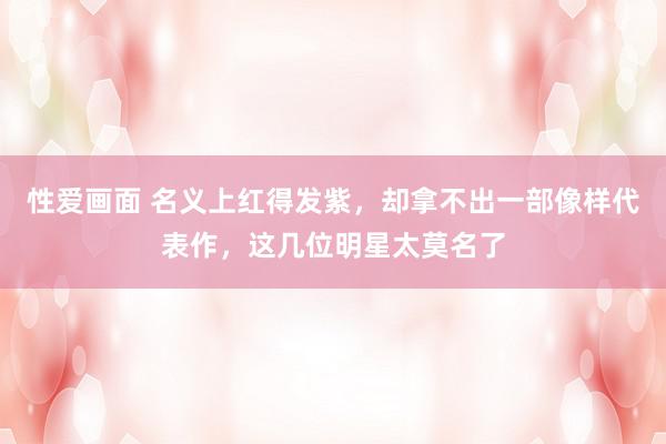 性爱画面 名义上红得发紫，却拿不出一部像样代表作，这几位明星太莫名了