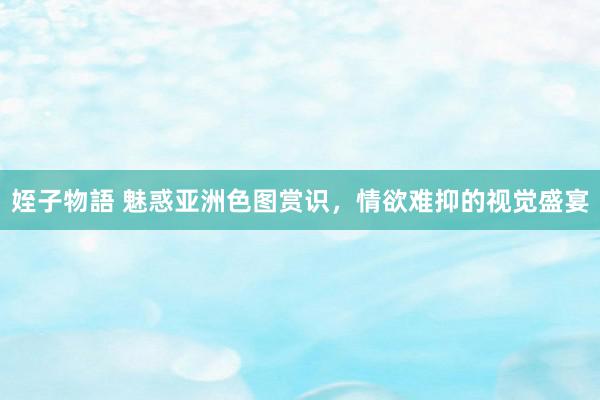 姪子物語 魅惑亚洲色图赏识，情欲难抑的视觉盛宴