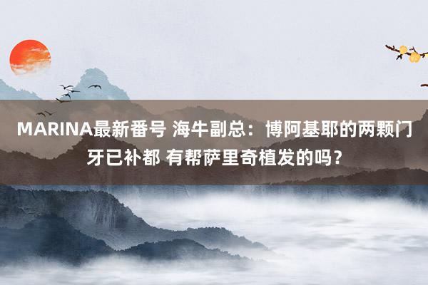 MARINA最新番号 海牛副总：博阿基耶的两颗门牙已补都 有帮萨里奇植发的吗？
