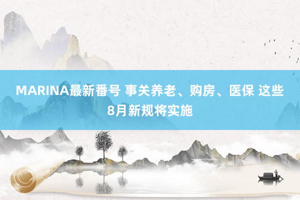 MARINA最新番号 事关养老、购房、医保 这些8月新规将实施