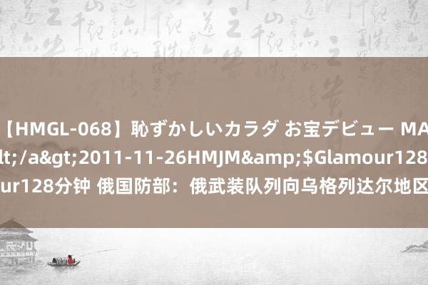 【HMGL-068】恥ずかしいカラダ お宝デビュー MARIA*Gカップ</a>2011-11-26HMJM&$Glamour128分钟 俄国防部：俄武装队列向乌格列达尔地区的康斯坦丁诺夫卡挺进