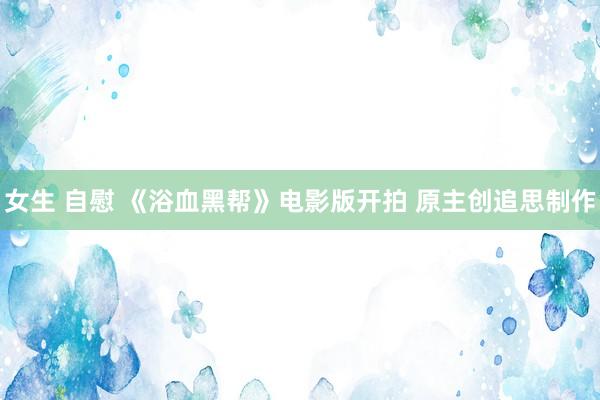 女生 自慰 《浴血黑帮》电影版开拍 原主创追思制作