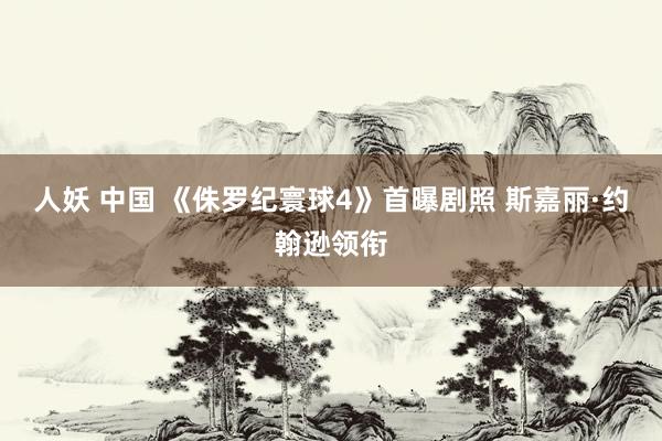 人妖 中国 《侏罗纪寰球4》首曝剧照 斯嘉丽·约翰逊领衔