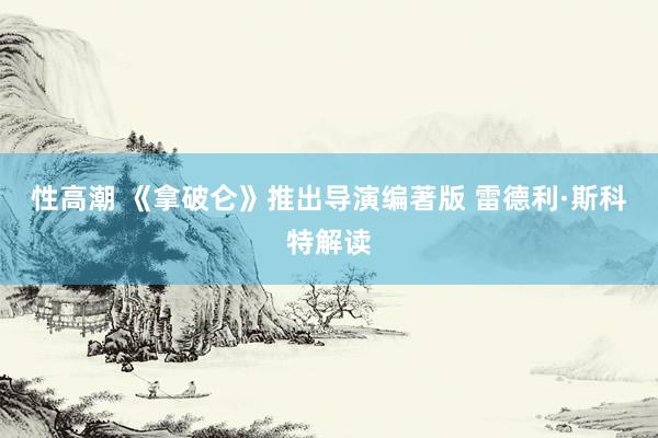 性高潮 《拿破仑》推出导演编著版 雷德利·斯科特解读