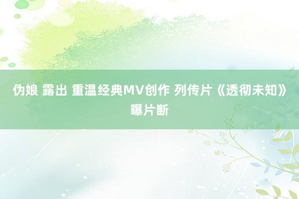 伪娘 露出 重温经典MV创作 列传片《透彻未知》曝片断