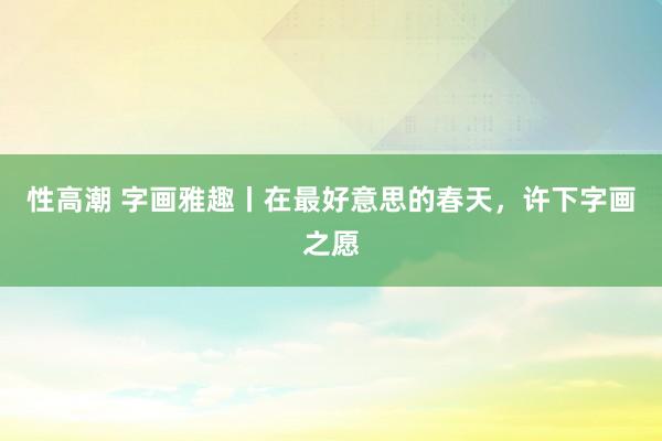 性高潮 字画雅趣丨在最好意思的春天，许下字画之愿