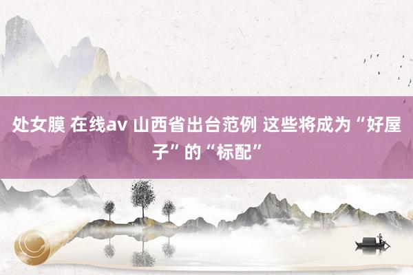 处女膜 在线av 山西省出台范例 这些将成为“好屋子”的“标配”