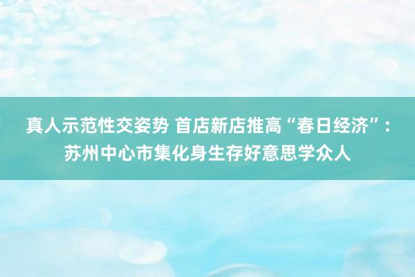 真人示范性交姿势 首店新店推高“春日经济”：苏州中心市集化身生存好意思学众人