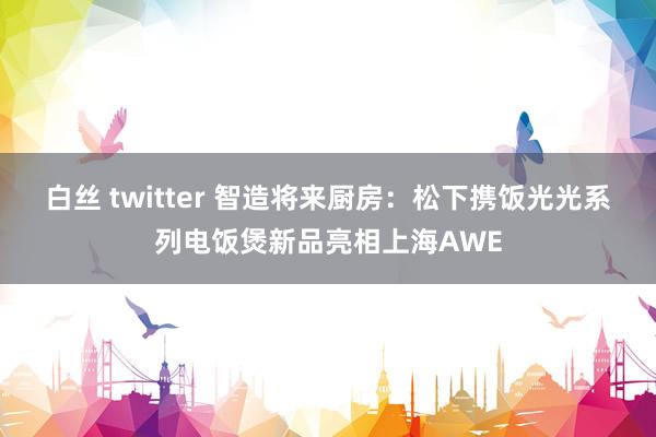 白丝 twitter 智造将来厨房：松下携饭光光系列电饭煲新品亮相上海AWE