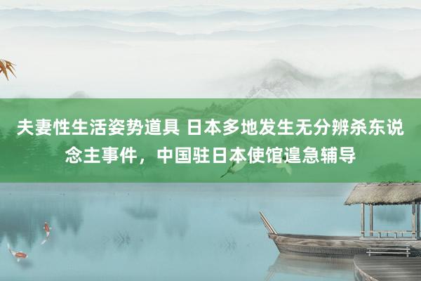 夫妻性生活姿势道具 日本多地发生无分辨杀东说念主事件，中国驻日本使馆遑急辅导