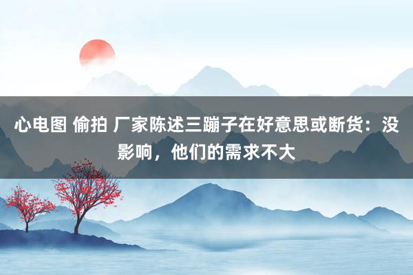 心电图 偷拍 厂家陈述三蹦子在好意思或断货：没影响，他们的需求不大