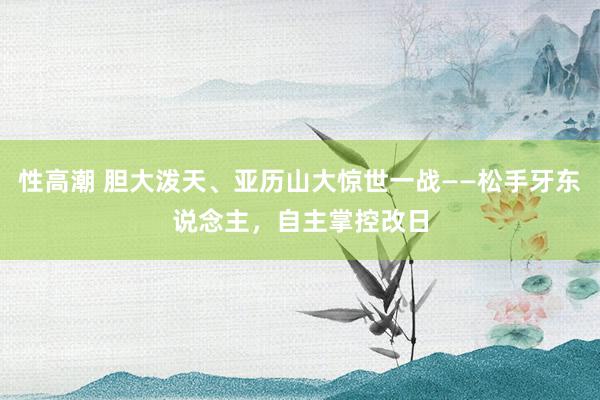 性高潮 胆大泼天、亚历山大惊世一战——松手牙东说念主，自主掌控改日