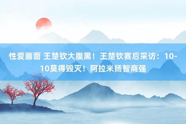 性爱画面 王楚钦大腹黑！王楚钦赛后采访：10-10莫得毁灭！阿拉米扬智商强