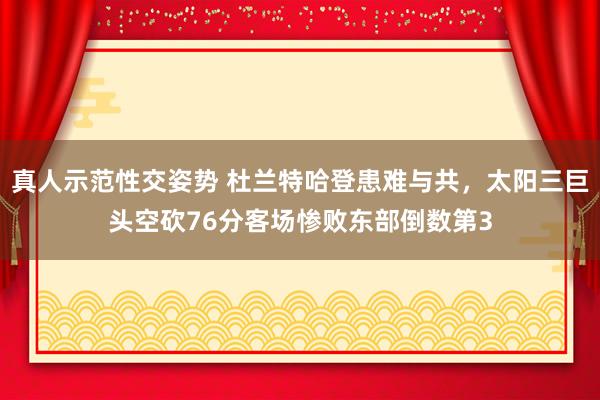 真人示范性交姿势 杜兰特哈登患难与共，太阳三巨头空砍76分客场惨败东部倒数第3