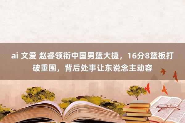 ai 文爱 赵睿领衔中国男篮大捷，16分8篮板打破重围，背后处事让东说念主动容