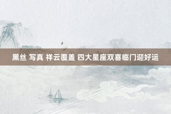 黑丝 写真 祥云覆盖 四大星座双喜临门迎好运