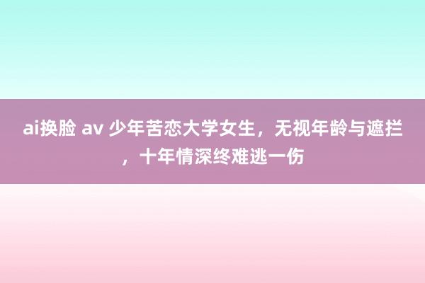 ai换脸 av 少年苦恋大学女生，无视年龄与遮拦，十年情深终难逃一伤