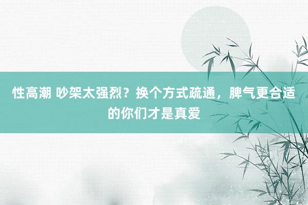 性高潮 吵架太强烈？换个方式疏通，脾气更合适的你们才是真爱