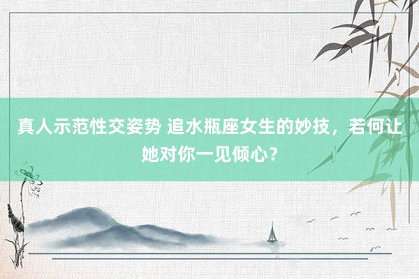 真人示范性交姿势 追水瓶座女生的妙技，若何让她对你一见倾心？