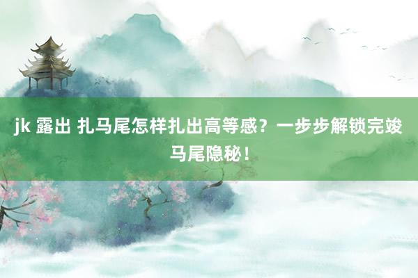 jk 露出 扎马尾怎样扎出高等感？一步步解锁完竣马尾隐秘！