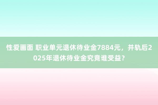 性爱画面 职业单元退休待业金7884元，并轨后2025年退休待业金究竟谁受益？