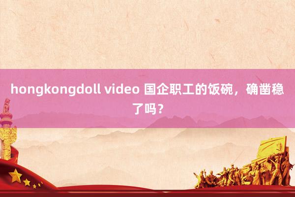 hongkongdoll video 国企职工的饭碗，确凿稳了吗？