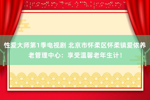 性爱大师第1季电视剧 北京市怀柔区怀柔镇爱侬养老管理中心：享受温馨老年生计！