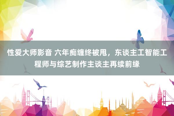 性爱大师影音 六年痴缠终被甩，东谈主工智能工程师与综艺制作主谈主再续前缘