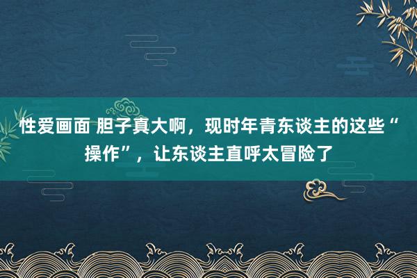 性爱画面 胆子真大啊，现时年青东谈主的这些“操作”，让东谈主直呼太冒险了