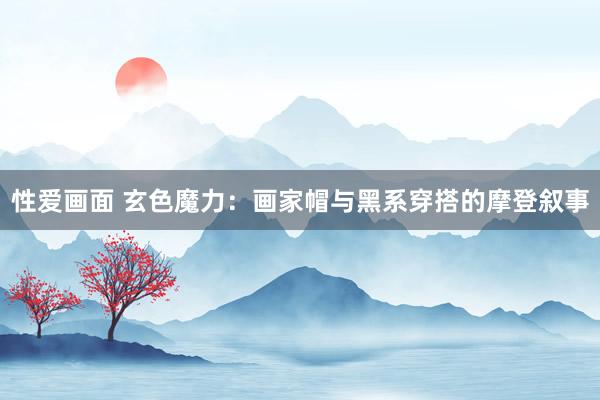 性爱画面 玄色魔力：画家帽与黑系穿搭的摩登叙事