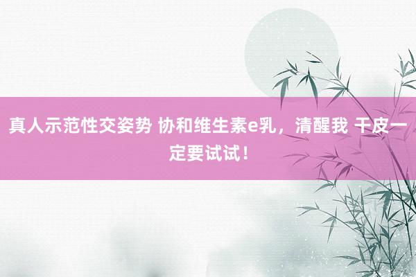 真人示范性交姿势 协和维生素e乳，清醒我 干皮一定要试试！