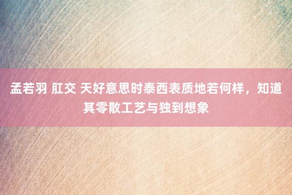 孟若羽 肛交 天好意思时泰西表质地若何样，知道其零散工艺与独到想象