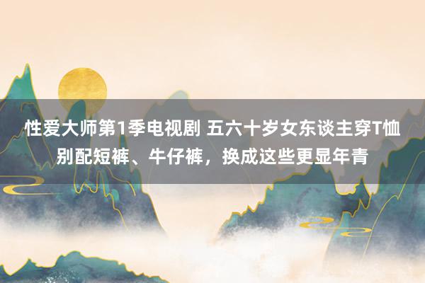 性爱大师第1季电视剧 五六十岁女东谈主穿T恤别配短裤、牛仔裤，换成这些更显年青