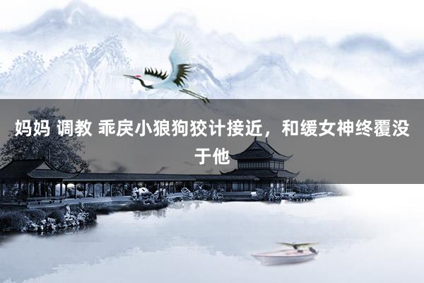 妈妈 调教 乖戾小狼狗狡计接近，和缓女神终覆没于他