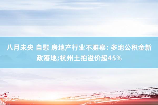 八月未央 自慰 房地产行业不雅察: 多地公积金新政落地;杭州土拍溢价超45%