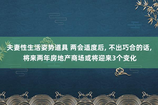夫妻性生活姿势道具 两会适度后, 不出巧合的话, 将来两年房地产商场或将迎来3个变化