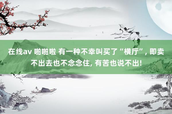 在线av 啪啪啦 有一种不幸叫买了“横厅”, 即卖不出去也不念念住, 有苦也说不出!