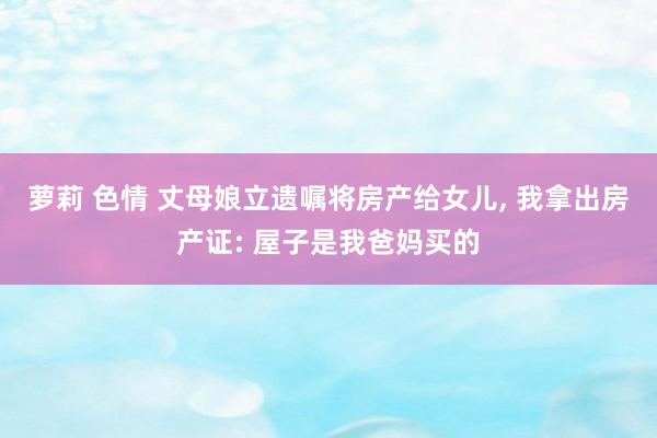 萝莉 色情 丈母娘立遗嘱将房产给女儿, 我拿出房产证: 屋子是我爸妈买的