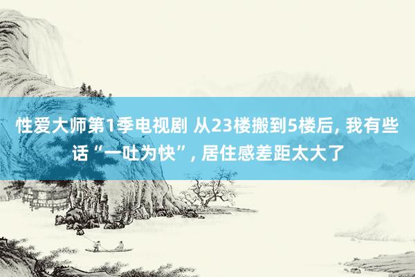 性爱大师第1季电视剧 从23楼搬到5楼后, 我有些话“一吐为快”, 居住感差距太大了