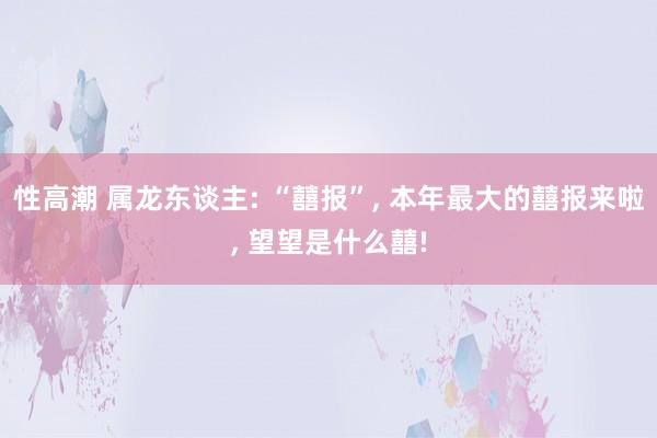 性高潮 属龙东谈主: “囍报”, 本年最大的囍报来啦, 望望是什么囍!