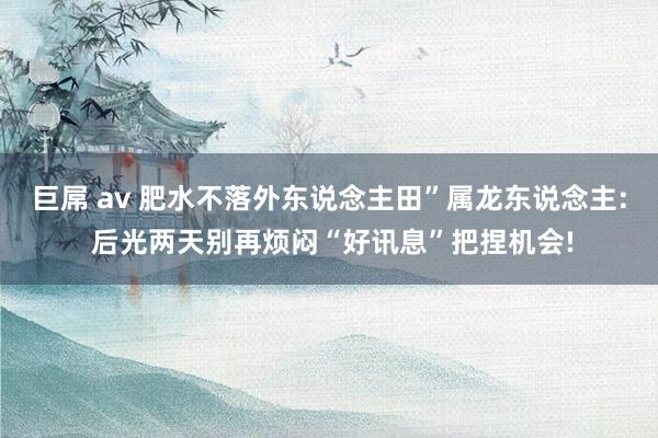 巨屌 av 肥水不落外东说念主田”属龙东说念主: 后光两天别再烦闷“好讯息”把捏机会!