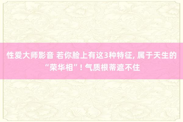 性爱大师影音 若你脸上有这3种特征, 属于天生的“荣华相”! 气质根蒂遮不住
