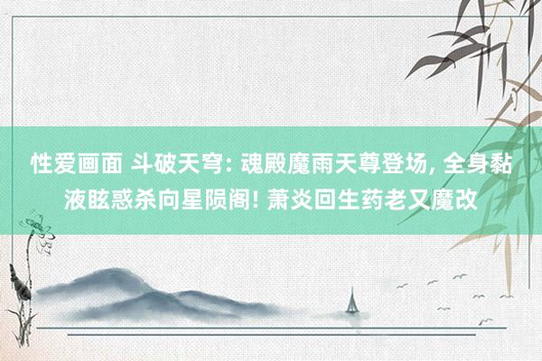 性爱画面 斗破天穹: 魂殿魔雨天尊登场, 全身黏液眩惑杀向星陨阁! 萧炎回生药老又魔改