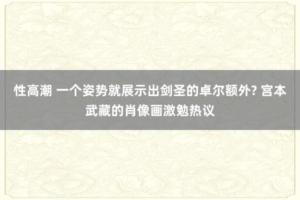 性高潮 一个姿势就展示出剑圣的卓尔额外? 宫本武藏的肖像画激勉热议