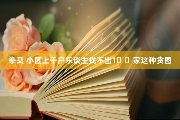拳交 小区上千户东谈主找不出1️⃣家这种贪图