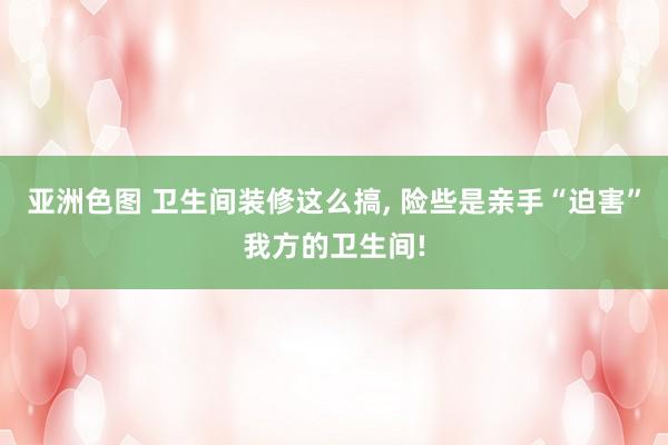 亚洲色图 卫生间装修这么搞, 险些是亲手“迫害”我方的卫生间!