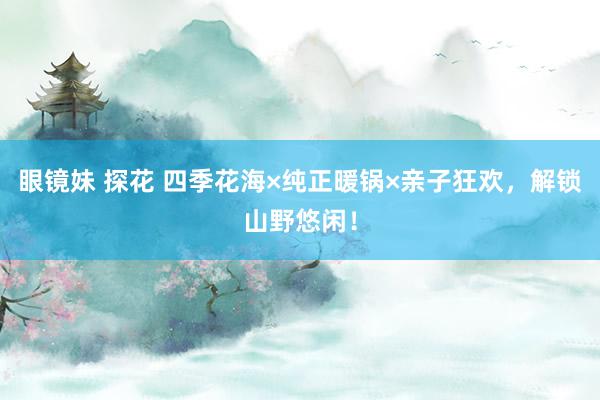 眼镜妹 探花 四季花海×纯正暖锅×亲子狂欢，解锁山野悠闲！