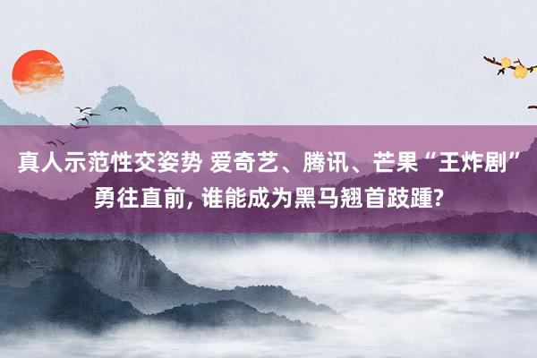真人示范性交姿势 爱奇艺、腾讯、芒果“王炸剧”勇往直前, 谁能成为黑马翘首跂踵?