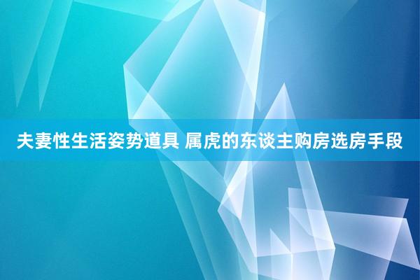 夫妻性生活姿势道具 属虎的东谈主购房选房手段