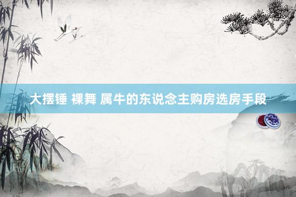 大摆锤 裸舞 属牛的东说念主购房选房手段